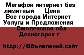 Мегафон интернет без лимитный   › Цена ­ 800 - Все города Интернет » Услуги и Предложения   . Смоленская обл.,Десногорск г.